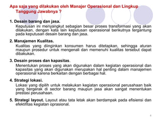 Apa saja yang dilakukan oleh Manajer Operasional dan Lingkup
Tanggung Jawabnya ?
1. Desain barang dan jasa.
Keputusan ini menyangkut sebagian besar proses transformasi yang akan
dilakukan, dengan kata lain keputusan operasional berikutnya tergantung
pada keputusan desain barang dan jasa.
2. Manajemen Kualitas.
Kualitas yang diinginkan konsumen harus ditetapkan, sehingga aturan
maupun prosedur untuk mengenali dan memenuhi kualitas tersebut dapat
dibakukan.
3. Desain proses dan kapasitas.
Menentukan proses yang akan digunakan dalam kegiatan operasional dan
kapasitas yang akan digunakan merupakan hal penting dalam manajemen
operasional karena berkaitan dengan berbagai hal.
4. Strategi lokasi.
Lokasi yang dipilih untuk melakukan kegiatan operasional perusahaan baik
yang bergerak di sector barang maupun jasa akan sangat menentukan
prestasi perusahaan.
5. Strategi layout. Layout atau tata letak akan berdampak pada efisiensi dan
efektifitas kegiatan oprasional.
4
 