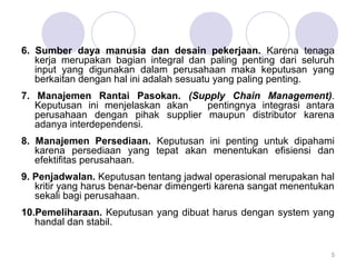 6. Sumber daya manusia dan desain pekerjaan. Karena tenaga
kerja merupakan bagian integral dan paling penting dari seluruh
input yang digunakan dalam perusahaan maka keputusan yang
berkaitan dengan hal ini adalah sesuatu yang paling penting.
7. Manajemen Rantai Pasokan. (Supply Chain Management).
Keputusan ini menjelaskan akan pentingnya integrasi antara
perusahaan dengan pihak supplier maupun distributor karena
adanya interdependensi.
8. Manajemen Persediaan. Keputusan ini penting untuk dipahami
karena persediaan yang tepat akan menentukan efisiensi dan
efektifitas perusahaan.
9. Penjadwalan. Keputusan tentang jadwal operasional merupakan hal
kritir yang harus benar-benar dimengerti karena sangat menentukan
sekali bagi perusahaan.
10.Pemeliharaan. Keputusan yang dibuat harus dengan system yang
handal dan stabil.
5
 
