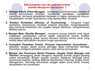 Bidang kegiatan apa saja yang memerlukan
keahlian Manajemen Operasional ?
1. Manajer Pabrik (Plant Manager) : manajemen pabrik termasuk keahlian di
bidang perencanaan produksi, manajemen pembelian, manajemen
persediaan, termasuk pengelolaan karyawan di bagian operasional maupun
pengelolalaan sumber daya lainnya yang dipergunakan di pabrik.
2. Direktur Pembelian (Director of Purchashing) : mengenai fungsi
pembelian, kemampuan menelaah program penjualan, mengintegrasikan
atau membuat keterkaitan dari supplier sampai distributor, mengkoordinasi
aktifitas operasi.
3. Manajer Mutu (Quality Manager) : mengenai konsep statistic untuk dapat
melakukan pengawasan semua aspek operasional karena kualitas
merupakan tanggung jawab secara bersama diantara semua pihak yang
terlibat dalam perusahaan terutama fungsi operasional.
4. Konsultan Perbaikan Proses (Process Improvement Consultants) :
berkaitan dengan desain proses sehingga dapat memberikan berbagai
konsultasi mengenai perbaikan proses untuk operasi perusahaan.
5. Manajer dan Perencana Rantai Pasokan (Supply Chain Manager and
Planner) bertanggung jawab mengenai negosiasi kontrak jangka panjang
antara perusahaan dengan supplier maupun distributor sehingga harus
mempunyai keahlian tentang Material Requirement Planning, Supply Chain
Management, Teknologi komunikasi canggih dalam dunia bisnis, konsep
penjadwalan dan persediaan.
6
 