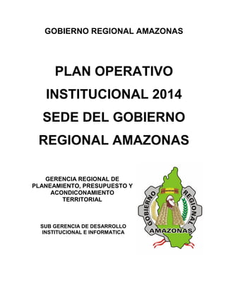 1
GOBIERNO REGIONAL AMAZONAS
PLAN OPERATIVO
INSTITUCIONAL 2014
SEDE DEL GOBIERNO
REGIONAL AMAZONAS
GERENCIA REGIONAL DE
PLANEAMIENTO, PRESUPUESTO Y
ACONDICONAMIENTO
TERRITORIAL
SUB GERENCIA DE DESARROLLO
INSTITUCIONAL E INFORMATICA
 