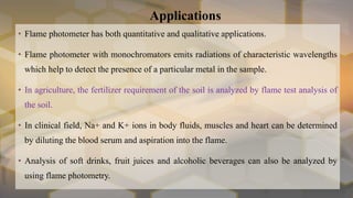 Applications
• Flame photometer has both quantitative and qualitative applications.
• Flame photometer with monochromators emits radiations of characteristic wavelengths
which help to detect the presence of a particular metal in the sample.
• In agriculture, the fertilizer requirement of the soil is analyzed by flame test analysis of
the soil.
• In clinical field, Na+ and K+ ions in body fluids, muscles and heart can be determined
by diluting the blood serum and aspiration into the flame.
• Analysis of soft drinks, fruit juices and alcoholic beverages can also be analyzed by
using flame photometry.
 