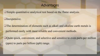 Advantages
Simple quantitative analytical test based on the flame analysis.
Inexpensive.
The determination of elements such as alkali and alkaline earth metals is
performed easily with most reliable and convenient methods.
Quite quick, convenient, and selective and sensitive to even parts per million
(ppm) to parts per billion (ppb) range.
 