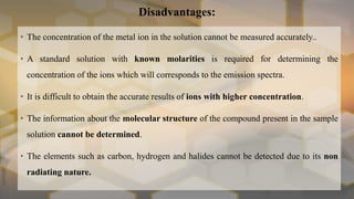 Disadvantages:
• The concentration of the metal ion in the solution cannot be measured accurately..
• A standard solution with known molarities is required for determining the
concentration of the ions which will corresponds to the emission spectra.
• It is difficult to obtain the accurate results of ions with higher concentration.
• The information about the molecular structure of the compound present in the sample
solution cannot be determined.
• The elements such as carbon, hydrogen and halides cannot be detected due to its non
radiating nature.
 