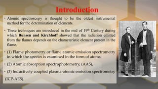 Introduction
• Atomic spectroscopy is thought to be the oldest instrumental
method for the determination of elements.
• These techniques are introduced in the mid of 19th Century during
which Bunsen and Kirchhoff showed that the radiation emitted
from the flames depends on the characteristic element present in the
flame.
• (1) Flame photometry or flame atomic emission spectrometry
in which the species is examined in the form of atoms
• (2) Atomic absorption spectrophotometry, (AAS),
• (3) Inductively coupled plasma-atomic emission spectrometry
(ICP-AES).
 