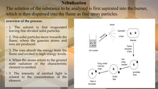 Nebulisation
The solution of the substance to be analyzed is first aspirated into the burner,
which is then dispersed into the flame as fine spray particles.
overview of the process:
• 1. The solvent is first evaporated
leaving fine divided solid particles.
• 2. This solid particles move towards the
flame, where the gaseous atoms and
ions are produced.
• 3. The ions absorb the energy from the
flame and excited to high energy levels.
• 4. When the atoms return to the ground
state radiation of the characteristic
element is emitted.
• 5. The intensity of emitted light is
related to the concentration of the
element.
 