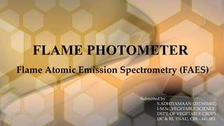 FLAME PHOTOMETER
Flame Atomic Emission Spectrometry (FAES)
Submitted by
S.ADHIYAMAAN (2017603401)
I-M.Sc.,VEGETABLE SCIENCE
DEPT. OF VEGETABLE CROPS
HC & RI, TNAU, CBE.- 641 003
 