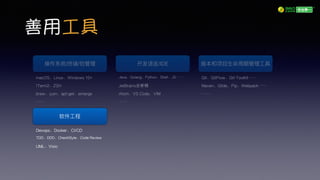 善用工具
操作系统/终端/包管理理
macOS、Linux、Windows 10+
ITerm2、ZSH
brew、yum、apt-get、emerge
……
开发语⾔言/IDE
Java、Golang、Python、Shell、JS……
JetBrains全家桶
Atom、VS Code、VIM
……
版本和项⽬目⽣生命周期管理理⼯工具
Git、GitFlow、Git-Toolkit……
Maven、Glide、Pip、Webpack……
……
软件⼯工程
Devops、Docker、CI/CD
TDD、DDD、CheckStyle、Code Review
UML、Visio
 