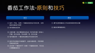 番茄工作法-原则和技巧
① 遵守纪律是番茄工作法保持高效率的关键
② 复杂的事情简单化
① 每天一开始，先用一个番茄来安排全天的任务，任务
按优先级进行排序
② 将中断转成任务
③ 内部中断（自己要做其他活动）和外部中断（其他人
打断）区分记录。可以使用 ’ 和 - 区分记录
④ 每天最后用一个番茄来回顾全天完成的任务
⑤ 回忆并记录每次中断细节，总结中断类型，并思考是
否有改进空间
⑥ 25分钟一个番茄并不一定是一个强制的约束，可以自
己调整番茄时长
原则技巧
 