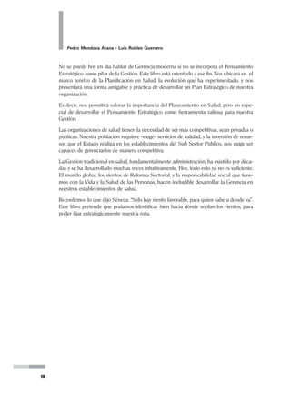 10
Pedro Mendoza Arana - Luis Robles Guerrero
No se puede hoy en día hablar de Gerencia moderna si no se incorpora el Pensamiento
Estratégico como pilar de la Gestión. Este libro está orientado a ese fin. Nos ubicará en el
marco teórico de la Planificación en Salud, la evolución que ha experimentado, y nos
presentará una forma amigable y práctica de desarrollar un Plan Estratégico de nuestra
organización.
Es decir, nos permitirá valorar la importancia del Planeamiento en Salud, pero en espe-
cial de desarrollar el Pensamiento Estratégico como herramienta valiosa para nuestra
Gestión.
Las organizaciones de salud tienen la necesidad de ser más competitivas, sean privadas o
públicas. Nuestra población requiere –exige– servicios de calidad, y la inversión de recur-
sos que el Estado realiza en los establecimientos del Sub Sector Público, nos exige ser
capaces de gerenciarlos de manera competitiva.
La Gestión tradicional en salud, fundamentalmente administración, ha existido por déca-
das y se ha desarrollado muchas veces intuitivamente. Hoy, todo esto ya no es suficiente.
El mundo global, los vientos de Reforma Sectorial, y la responsabilidad social que tene-
mos con la Vida y la Salud de las Personas, hacen ineludible desarrollar la Gerencia en
nuestros establecimientos de salud.
Recordemos lo que dijo Séneca: “Sólo hay viento favorable, para quien sabe a donde va”.
Este libro pretende que podamos identificar bien hacia dónde soplan los vientos, para
poder fijar estratégicamente nuestra ruta.
 