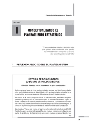 Planeamiento Estratégico en Gerencia
11
1. REFLEXIONANDO SOBRE EL PLANEAMIENTO
HISTORIA DE DOS CIUDADES
(O DE DOS ESTABLECIMIENTOS)
Cualquier parecido con la realidad no es pura coincidencia
Hubo una vez al norte de Lima, en dos ciudades vecinas, una historia que relacio-
nó a sus Establecimientos de Salud. Hacia 1993, ambas ciudades, ubicadas en la
costa habían tenido una desarrollo diferente de dichos Establecimientos.
La ciudad de A. tenía una población de 25,000 habitantes, se hallaba en plena
carretera y era el punto de coincidencia para la vertiente de la sierra y para el
norte. Este hecho le daba un gran movimiento comercial. Contaba con un Centro
de Salud, al que se le denominaba Centro Base por su ubicación estratégica, el
único de la provincia y era considerado el más importante de la jurisdicción.
La ciudad de Y. a su vez, vecina de la primera, tenía también alrededor de 24,000
habitantes, pero su extensión geográfica era muchas veces menor, al punto que
sufría de problemas de hacinamiento severo en muchas zonas del distrito. Los
“El planeamiento se plantea como una tarea
para quienes no se desalientan, para quienes
no quieren limitarse a registrar la historia,
sino también quieren construirla”
 