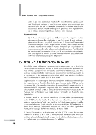 Planeamiento Estratégico en Gerencia
15
En este mismo sentido, se suele emplear el término Planeamiento o Planeación,
cuando nos referimos al mismo proceso pero aplicado al interior de organizaciones
o empresas. De esta manera, el Planeamiento resulta siendo parte del Proceso
Gerencial, y es así entendida desde los procesos de formalización de las funciones
administrativas, como la primera de ellas. En el presente texto preferiremos, a par-
tir de este momento, el término “Planeamiento Estratégico”.
2.3 LO ESTRATÉGICO
¿Cómo entienden diversos autores a la Estrategia?
 “Es el conjunto de movimientos tendientes a poner el objetivo al alcance”
(Testa, 1982).
 “Es el uso de los movimientos tácticos en el sentido del objetivo que se
busca alcanzar... La táctica es el uso de los recursos (en síntesis, de poder)
para la obtención de resultados o logros parciales, y estrategia es el uso y la
articulación de esos logros parciales en el sentido del alcance de los resulta-
dos generales del proceso de planificación. Mientras la estrategia no puede
alcanzar resultados sin adecuadas formulaciones tácticas, éstas carecen de
sentido y dirección fuera de una determinada estrategia” (Rovere, 1993).
 Las Cinco “P” de la Estrategia, de Mintzberg, la definen como plan, pauta de
acción, patrón, posición y perspectiva. En consecuencia, no es tan sólo una
noción de cómo enfrentar al enemigo o a un grupo de competidores o, en su
defecto un mercado... La estrategia nos conduce también a algunos de los
aspectos fundamentales sobre las organizaciones como instrumentos de
percepción y acción colectivas (Mintzberg, 1977).
Haciendo una síntesis de estas posiciones, debemos enfatizar algunos conceptos
que permitan el abordaje siguiente:
Planeamiento Estratégico
Es un proceso por el cual una organización es analizada desde su interior
para poder encontrar el camino creativo a la Visión, al futuro que se ha
trazado, y lo hace usando el Pensamiento Estratégico. Ese proceso se va a
traducir en un Plan Estratégico.
Pensamiento Estratégico
Es una forma racional de entender los fenómenos que explican una situa-
ción actual e identificar y aprovechar sistemáticamente las oportunidades
que encuentra en el entorno. Para ello se apoya en la creatividad y en el
impulso del liderazgo. Es una capacidad desarrollada en la constancia y que
permite otear el panorama y ver más allá de lo que es evidente para otros, ver
 