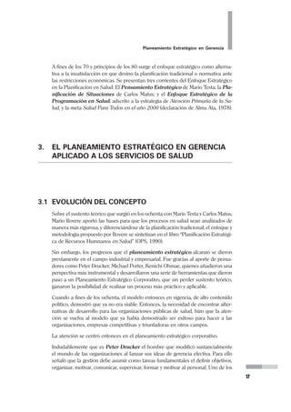 16
Pedro Mendoza Arana - Luis Robles Guerrero
antes lo que otros aún no han percibido. No consiste en una suerte de adivi-
nar, de ninguna manera; es más bien poder evaluar conclusiones de alta
probabilidad, y que son incorporados al desarrollo de caminos para alcanzar
los objetivos. El Pensamiento Estratégico es aplicable a nivel organizacional,
en lo privado como en lo público, e incluso a nivel personal.
Plan Estratégico
Es el documento que recoge lo que el Planeamiento Estratégico ha analiza-
do y propuesto para la organización, y que debe servir de guía obligada y
permanente de las acciones de la organización. El documento Plan no nece-
sariamente recoge la riqueza del proceso de análisis y reflexión que condujo
al Plan, y muchas veces omite ex profeso elementos que se consideran de
manejo reservado. Por ello, debemos entender al documento Plan Estratégi-
co como uno de los elementos del proceso de planeamiento, cuyo propósito,
más que registrar el mismo, es servir como instrumento de comunicación
sobre las conclusiones principales del proceso.
2.4 PERO... ¿Y LA PLANIFICACIÓN EN SALUD?
Concebidas en un inicio como entes simplemente asistenciales, con el tiempo las
organizaciones de atención a la salud se fueron transformando en organizaciones
más compleja, que ya no solo involucraba los intereses del individuo, sino de la
sociedad en su conjunto.Es pertinente que revisemos brevemente la evolución de
la planificación en las organizaciones del sector salud, para que, conociendo los
inicios entendamos mejor las tendencias actuales.
La planificación en salud surge en América Latina en un contexto determinado por
las propuestas de la Comisión Económica para América Latina (CEPAL) en las
décadas del 40 y 50 (modelo desarrollista, de industrialización por sustitución de
importaciones) 1, 2
, los procesos de planificación de la Revolución Cubana en 1959
similar al de la entonces URSS, y la iniciativa Norteamericana en la década del 60
“Alianza para el Progreso” que exigía planes y proyectos de desarrollo para
financiarlos.
El método CENDES/ OPS (Centro Nacional de Estudios para el Desarrollo, Vene-
zuela, 1965) 3
se basó en la idea de la eficiencia en la utilización de los recursos. Al
aplicarlo se constató una “crisis en la planificación”, planteándose una racionalidad
de apoyo a la formulación de las políticas, lo que se reflejó en el Plan Decenal de
Salud de las Américas (Reunión de Ministros de Salud, Chile 1973) y, posterior-
mente, en la estrategia de Atención Primaria de Salud (APS).
El Centro Panamericano de Planificación en Salud (CPPS), con su “Formulación
de Políticas de Salud” (1975), situó la planificación en el terreno de las decisiones
políticas y planteó el diagnóstico, la imagen objetivo, la formulación de proposicio-
nes preliminares, la estrategia y formalización del Plan.
 