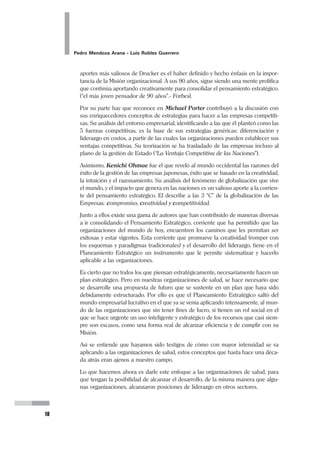 Planeamiento Estratégico en Gerencia
17
A fines de los 70 y principios de los 80 surge el enfoque estratégico como alterna-
tiva a la insatisfacción en que devino la planificación tradicional o normativa ante
las restricciones económicas. Se presentan tres corrientes del Enfoque Estratégico
en la Planificación en Salud: El Pensamiento Estratégico de Mario Testa; la Pla-
nificación de Situaciones de Carlos Matus; y el Enfoque Estratégico de la
Programación en Salud, adscrito a la estrategia de Atención Primaria de la Sa-
lud, y la meta Salud Para Todos en el año 2000 (declaración de Alma Ata, 1978).
3. EL PLANEAMIENTO ESTRATÉGICO EN GERENCIA
APLICADO A LOS SERVICIOS DE SALUD
3.1 EVOLUCIÓN DEL CONCEPTO
Sobre el sustento teórico que surgió en los ochenta con Mario Testa y Carlos Matus,
Mario Rovere aportó las bases para que los procesos en salud sean analizados de
manera más rigurosa, y diferenciándose de la planificación tradicional; el enfoque y
metodología propuesto por Rovere se sintetizan en el libro “Planificación Estratégi-
ca de Recursos Humnanos en Salud” (OPS, 1990).
Sin embargo, los progresos que el planeamiento estratégico alcanzó se dieron
previamente en el campo industrial y empresarial. Fue gracias al aporte de pensa-
dores como Peter Drucker, Michael Porter, Kenichi Ohmae, quienes añadieron una
perspectiva más instrumental y desarrollaron una serie de herramientas que dieron
paso a un Planeamiento Estratégico Corporativo, que sin perder sustento teórico,
ganaron la posibilidad de realizar un proceso más práctico y aplicable.
Cuando a fines de los ochenta, el modelo entonces en vigencia, de alto contenido
político, demostró que ya no era viable. Entonces, la necesidad de encontrar alter-
nativas de desarrollo para las organizaciones públicas de salud, hizo que la aten-
ción se vuelva al modelo que ya había demostrado ser exitoso para hacer a las
organizaciones, empresas competitivas y triunfadoras en otros campos.
La atención se centró entonces en el planeamiento estratégico corporativo.
Indudablemente que es Peter Drucker el hombre que modificó sustancialmente
el mundo de las organizaciones al lanzar sus ideas de gerencia efectiva. Para ello
señaló que la gestión debe asumir como tareas fundamentales el definir objetivos,
organizar, motivar, comunicar, supervisar, formar y motivar al personal. Uno de los
 