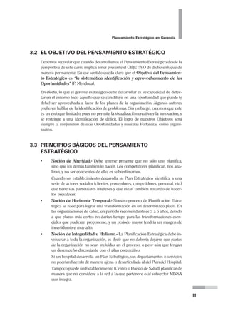 18
Pedro Mendoza Arana - Luis Robles Guerrero
aportes más valiosos de Drucker es el haber definido y hecho énfasis en la impor-
tancia de la Misión organizacional. A sus 90 años, sigue siendo una mente prolífica
que continúa aportando creativamente para consolidar el pensamiento estratégico.
(“el más joven pensador de 90 años”.- Forbes).
Por su parte hay que reconoce en Michael Porter contribuyó a la discusión con
sus enriquecedores conceptos de estrategias para hacer a las empresas competiti-
vas. Su análisis del entorno empresarial, identificando a las que él planteó como las
5 fuerzas competitivas, es la base de sus estrategias genéricas: diferenciación y
liderazgo en costos, a partir de las cuales las organizaciones pueden establecer sus
ventajas competitivas. Su teorización se ha trasladado de las empresas incluso al
plano de la gestión de Estado (“La Ventaja Competitiva de las Naciones”).
Asimismo, Kenichi Ohmae fue el que reveló al mundo occidental las razones del
éxito de la gestión de las empresas japonesas, éxito que se basado en la creatividad,
la intuición y el razonamiento. Su análisis del fenómeno de globalización que vive
el mundo, y el impacto que genera en las naciones es un valioso aporte a la corrien-
te del pensamiento estratégico. El describe a las 3 “C” de la globalización de las
Empresas: compromiso, creatividad y competitividad.
Junto a ellos existe una gama de autores que han contribuido de maneras diversas
a ir consolidando el Pensamiento Estratégico, corriente que ha permitido que las
organizaciones del mundo de hoy, encuentren los caminos que les permitan ser
exitosas y estar vigentes. Esta corriente que promueve la creatividad (romper con
los esquemas y paradigmas tradicionales) y el desarrollo del liderazgo, tiene en el
Planeamiento Estratégico un instrumento que le permite sistematizar y hacerlo
aplicable a las organizaciones.
Es cierto que no todos los que piensan estratégicamente, necesariamente hacen un
plan estratégico. Pero en nuestras organizaciones de salud, se hace necesario que
se desarrolle una propuesta de futuro que se sustente en un plan que haya sido
debidamente estructurado. Por ello es que el Planeamiento Estratégico saltó del
mundo empresarial lucrativo en el que ya se venía aplicando intensamente, al mun-
do de las organizaciones que sin tener fines de lucro, sí tienen un rol social en el
que se hace urgente un uso inteligente y estratégico de los recursos que casi siem-
pre son escasos, como una forma real de alcanzar eficiencia y de cumplir con su
Misión.
Así se entiende que hayamos sido testigos de cómo con mayor intensidad se va
aplicando a las organizaciones de salud, estos conceptos que hasta hace una déca-
da atrás eran ajenos a nuestro campo.
Lo que hacemos ahora es darle este enfoque a las organizaciones de salud, para
que tengan la posibilidad de alcanzar el desarrollo, de la misma manera que algu-
nas organizaciones, alcanzaron posiciones de liderazgo en otros sectores.
 