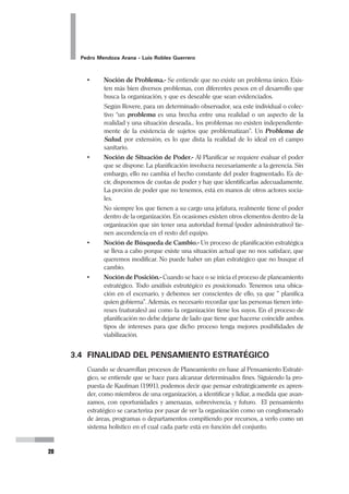 Planeamiento Estratégico en Gerencia
19
3.2 EL OBJETIVO DEL PENSAMIENTO ESTRATÉGICO
Debemos recordar que cuando desarrollamos el Pensamiento Estratégico desde la
perspectiva de este curso implica tener presente el OBJETIVO de dicho enfoque de
manera permanente. En ese sentido queda claro que el Objetivo del Pensamien-
to Estratégico es “la sistemática identificación y aprovechamiento de las
Oportunidades” (P. Mendoza).
En efecto, lo que el gerente estratégico debe desarrollar es su capacidad de detec-
tar en el entorno todo aquello que se constituye en una oportunidad que puede (y
debe) ser aprovechada a favor de los planes de la organización. Algunos autores
prefieren hablar de la identificación de problemas. Sin embargo, creemos que este
es un enfoque limitado, pues no permite la visualización creativa y la innovación, y
se restringe a una identificación de déficit. El logro de nuestros Objetivos será
siempre la conjunción de esas Oportunidades y nuestras Fortalezas como organi-
zación.
3.3 PRINCIPIOS BÁSICOS DEL PENSAMIENTO
ESTRATÉGICO
• Noción de Alteridad.- Debe tenerse presente que no sólo uno planifica,
sino que los demás también lo hacen. Los competidores planifican, nos ana-
lizan, y no ser concientes de ello, es sobrestimarnos.
Cuando un establecimiento desarrolla su Plan Estratégico identifica a una
serie de actores sociales (clientes, proveedores, competidores, personal, etc.)
que tiene sus particulares intereses y que están también tratando de hacer-
los prevalecer.
• Noción de Horizonte Temporal.- Nuestro proceso de Planificación Estra-
tégica se hace para lograr una transformación en un determinado plazo. En
las organizaciones de salud, un periodo recomendable es 3 a 5 años, debido
a que plazos más cortos no darían tiempo para las transformaciones esen-
ciales que pudieran proponerse, y un periodo mayor tendría un margen de
incertidumbre muy alto.
• Noción de Integralidad u Holismo.- La Planificación Estratégica debe in-
volucrar a toda la organización, es decir que no debería dejarse que partes
de la organización no sean incluidas en el proceso, o peor aún que tengan
un desempeño discordante con el plan corporativo.
Si un hospital desarrolla un Plan Estratégico, sus departamentos o servicios
no podrían hacerlo de manera ajena o desarticulada al del Plan del Hospital.
Tampoco puede un Establecimiento (Centro o Puesto de Salud) planificar de
manera que no considere a la red a la que pertenece o al subsector MINSA
que integra.
 