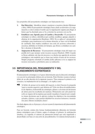 20
Pedro Mendoza Arana - Luis Robles Guerrero
• Noción de Problema.- Se entiende que no existe un problema único. Exis-
ten más bien diversos problemas, con diferentes pesos en el desarrollo que
busca la organización, y que es deseable que sean evidenciados.
Según Rovere, para un determinado observador, sea este individual o colec-
tivo “un problema es una brecha entre una realidad o un aspecto de la
realidad y una situación deseada... los problemas no existen independiente-
mente de la existencia de sujetos que problematizan”. Un Problema de
Salud, por extensión, es lo que dista la realidad de lo ideal en el campo
sanitario.
• Noción de Situación de Poder.- Al Planificar se requiere evaluar el poder
que se dispone. La planificación involucra necesariamente a la gerencia. Sin
embargo, ello no cambia el hecho constante del poder fragmentado. Es de-
cir, disponemos de cuotas de poder y hay que identificarlas adecuadamente.
La porción de poder que no tenemos, está en manos de otros actores socia-
les.
No siempre los que tienen a su cargo una jefatura, realmente tiene el poder
dentro de la organización. En ocasiones existen otros elementos dentro de la
organización que sin tener una autoridad formal (poder administrativo) tie-
nen ascendencia en el resto del equipo.
• Noción de Búsqueda de Cambio.- Un proceso de planificación estratégica
se lleva a cabo porque existe una situación actual que no nos satisface, que
queremos modificar. No puede haber un plan estratégico que no busque el
cambio.
• Noción de Posición.- Cuando se hace o se inicia el proceso de planeamiento
estratégico. Todo análisis estratégico es posicionado. Tenemos una ubica-
ción en el escenario, y debemos ser conscientes de ello, ya que ” planifica
quien gobierna”. Además, es necesario recordar que las personas tienen inte-
reses (naturales) así como la organización tiene los suyos. En el proceso de
planificación no debe dejarse de lado que tiene que hacerse coincidir ambos
tipos de intereses para que dicho proceso tenga mejores posibilidades de
viabilización.
3.4 FINALIDAD DEL PENSAMIENTO ESTRATÉGICO
Cuando se desarrollan procesos de Planeamiento en base al Pensamiento Estraté-
gico, se entiende que se hace para alcanzar determinados fines. Siguiendo la pro-
puesta de Kaufman (1991), podemos decir que pensar estratégicamente es apren-
der, como miembros de una organización, a identificar y lidiar, a medida que avan-
zamos, con oportunidades y amenazas, sobrevivencia, y futuro. El pensamiento
estratégico se caracteriza por pasar de ver la organización como un conglomerado
de áreas, programas o departamentos compitiendo por recursos, a verlo como un
sistema holístico en el cual cada parte está en función del conjunto.
 