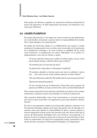 Planeamiento Estratégico en Gerencia
21
Los propósitos del pensamiento estratégico son básicamente tres:
1. Dar Dirección.- Identificar, atraer y mantener a nuestros clientes (Hickman
y Silva, 1984). El pensamiento estratégico busca darle un derrotero a la orga-
nización, es decir señala el rumbo que la organización seguirá para llegar al
futuro que ha diseñado para sí. Va a orientar las acciones con ese fin.
2. Establecer una Agenda para el Cambio y Desarrollo.- El pensamiento
estratégico se refiere a identificar qué cambiar, modificar, agregar, adquirir, o
eliminar de la organización (Kaufman, 1991). No se aplica el pensamiento
estratégico para mantenerse en la misma situación, se hace con la finalidad
de cambiarla. Esto implica establecer una serie de acciones coherentes y
sucesivas, definidas en término de tiempos, que lleven a cristalizar ese cam-
bio y alcanzar el desarrollo.
3. Asignación de Recursos.- El pensamiento estratégico trata del mejor uso
posible de lo que siempre serán recursos escasos (Hanford, 1983). Cuando
se llevan adelante este tipo de procesos y se diseña una agenda de acciones
estratégicas, está implícito que se tiene que incluir el tema de los recursos.
Ningún programa orientado al cambio podrá aplicarse si no se asignan los
recursos necesarios y prioritarios para su realización.
3.5 IMPORTANCIA DEL PENSAMIENTO Y DEL
PLANEAMIENTO ESTRATÉGICO
El planeamiento estratégico es el apoyo determinante para la dirección estratégica
y es uno de los principales deberes de un Gerente. Peter Drucker resume el primer
deber de un alto directivo de la siguiente manera: “Para empezar lo primero es la
creación y la implantación de la estrategia”, y lo explica como:
 “el deber de pensar en la misión del negocio, es decir hacerse la pregunta
‘¿qué es nuestro negocio y qué debería ser?’. Esto nos lleva al establecimien-
to de objetivos, el desarrollo de estrategia y planes y a la toma de decisiones
de ahora para los resultados de mañana. Obviamente esto sólo puede ha-
cerlo un órgano de la empresa que puede visualizar el negocio por comple-
to, tomar decisiones que lo afecten, evaluar los objetivos y las necesidades
actuales y futuros, y que pueden distribuir los recursos humanos y moneta-
rios para obtener resultados claves”.
Sin duda alguna esto es el proceso y a la vez resume la importancia del planeamiento
estratégico.
Para un Gerente, existen dos formas fundamentalmente diferentes de formular
planes estratégicos para el futuro, según el enfoque: el primero, la anticipación
intuitiva, y la segunda, el sistema de planeación formal, que está organizado y
desarrollado con base en una serie de procedimientos. Un sistema formal puede y
 