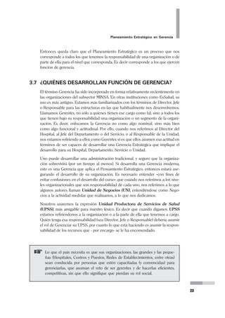 22
Pedro Mendoza Arana - Luis Robles Guerrero
debe ayudar a los directivos a agudizar sus aportaciones intuitivas-anticipatorias al
proceso de planeación, y le debe proporcionar más tiempo a los Directores o Ge-
rentes para reflexionar.
3.6 ¿QUIÉN PLANIFICA?
En nuestra vida personal, es casi seguro que somos nosotros los que planificamos;
en la vida familiar corresponde a quienes tienen la responsabilidad de la familia.
Pero ¿ Quién planifica en la Organización?.
Es posible que Usted haya notado en su establecimiento, que aunque se realiza
anualmente la programación local, no todos están convencidos de la importancia
de la planificación estratégica y de cómo construir su viabilidad. Tal vez exista
cierta resistencia a la planificación, por ciertas “dificultades” en su diseño y/o
implementación, como cita G.A. Steiner, y opinen:
“No tengo suficiente tiempo para realizar mi trabajo diario, así que ¿cómo
puedo dedicar tiempo a elaborar planes para el futuro?”
“No entiendo qué es lo que hay que hacer”
“La planeación a largo plazo es demasiado complicada”
“No podemos planificar en forma exacta seis meses en adelante y menos
aún cinco años, así que ¿cómo podemos planear un futuro lejano?”
“¿Por qué deberíamos aplicarla? Mi establecimiento está progresando bien”
“Representa demasiado papeleo”
“Lo que necesito más que la planeación a largo plazo para asegurar mis
ingresos por RDR es un mejor control sobre costos y productividad laboral”
Éstas razones representan inconveniencias superficiales que tienen como sustento
sentimientos o prejuicios mucho más profundos en contra de la planeación.
Ante escenarios desfavorables como el que mencionamos, es necesario precisar
que el reto es para el que lidera a la organización, para el que planifica (o debiera
hacerlo).
Por ello es muy importante enfatizar que el desarrollar aptitudes y destrezas en el
Pensamiento Estratégico significa, para quien desempeña roles de liderazgo, pre-
pararnos mejor para afrontar la responsabilidad de guiar a nuestra empresa, a
nuestra organización al buen puerto que queremos para ella. Hemos dicho que el
proceso de Planeamiento Estratégico tiene que involucrar necesariamente a la
gerencia. Es decir, no podemos esperar que un proceso de esta naturaleza se desa-
rrolle sin comprometer a la cabeza de la organización. Luego, corresponde a estos
niveles directivos incorporar el Planeamiento Estratégico a la Organización.
 