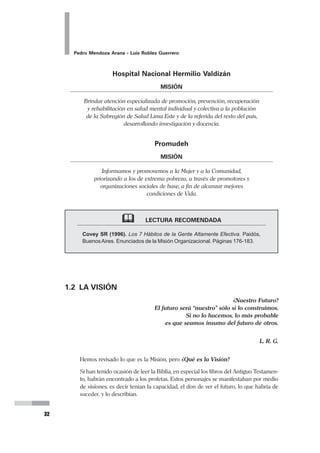 26
Pedro Mendoza Arana - Luis Robles Guerrero
retroalimentados unos a otros. Son secuenciales pero no cancelatorios. Al contrario -
sobre todo si uno recién construye su experiencia- habrá que revisar los momentos pre-
vios no sólo para asegurar coherencia en los procesos, sino también para reformularlos si
es que en su oportunidad no se hizo adecuadamente.
Los Momentos del Planeamiento Estratégico son:
1. MOMENTO ENUNCIATIVO
2. MOMENTO ANÁLITICO
3. MOMENTO DE SÍNTESIS
4. MOMENTO NORMATIVO
5. MOMENTO ESTRATÉGICO
6. MOMENTO TÁCTICO OPERACIONAL
Con este preámbulo, iniciemos el recorrido en el proceso del Planeamiento Estratégico:
1. MOMENTO ENUNCIATIVO
El primer momento de este proceso de planeamiento estratégico no sólo es importante
porque es el inicio de un recorrido que será vital para la organización, sino primordial-
mente porque en este momento se sientan las bases para el resto del proceso.
El Momento Enunciativo, como se deduce del nombre, es aquel en el que se hacen las
declaraciones que caracterizarán a la organización.
Es bueno recordar que si bien el Momento Enunciativo es la primera etapa, no se debe
tomar como una etapa cancelatoria. Por el contrario debe ser una etapa a la que habrá
 