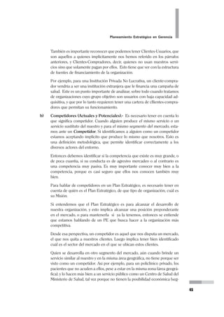 Planeamiento Estratégico en Gerencia
29
La redacción de la Misión debe contener la frase en sí, es decir: “La Misión de el /
la (nombre de la organización) es...”, o si lo prefiere al final: “...esta es nuestra
Misión”. Debe explicitarse como tal.
La Misión debe ser realista, veraz, y no debe ser romántica.
En los establecimientos de salud o en una Red de Establecimientos, se puede tener
una formulación de Misión para el ámbito de la UPSS en la que estemos trabajan-
do. Es decir si bien se puede tener una Misión para el Hospital, por ejemplo, tam-
bién se puede tener la Misión de cada Departamento o de cada Servicio, sobretodo
si a esos niveles se va a trabajar también un Plan Estratégico.
Los ejemplos que vamos a ver a continuación son 3 casos reales de organizaciones
diferentes pero verdaderas. En ellas podremos apreciar las 2 formas que hemos
descritos de redactar la Misión. En el primer caso apreciaremos la redacción de
Misión del Hospital Regional de Huacho:
MISIÓN DEL HOSPITAL REGIONAL DE HUACHO
Un Hospital Referencial que atiende a los pacientes de la A.I.S. S.B.S. Huaura
- Oyón y de otras A.I.S., priorizando a los sectores más necesitados, brin-
dándoles servicios de atención de salud de tercer nivel, es decir atención
médico quirúrgica especializada, en la modalidad ambulatoria, o de hospi-
talización, procurando mantener niveles óptimos de calidad y de satisfac-
ción de sus usuarios.
Siendo líder en la región del Norte Chico, como centro de referencia, tiene
una constante preocupación por disponer de tecnología de punta para el
excelente funcionamiento de sus diversos servicios y especialidades, pro-
curando acceder a ella según las posibilidades disponibles, y buscando el
uso eficiente de los recursos, gerenciándolos adecuadamente, de manera
que se viabilice la permanencia y la expansión de los servicios, consideran-
do la posibilidad de hacerlos rentables, sin perder el sentido social del mis-
mo.
De esta forma se mantendrá fiel a su filosofía de calidad, servicio y priorización
por los más necesitados, reconociendo su mejor fortaleza en su personal y
sus directivos y la atención que brindan. Con ello logra en la población la
seguridad y confianza que ella espera, sin dejar de lado su gran interés en la
satisfacción de su personal, valorando las capacidades y aptitudes de cada
uno de ellos, y proporcionándoles ambientes adecuados de trabajo y de
desarrollo personal y laboral.
Confiando en que ser mejores es servir mejor a nuestro pueblo, y que lo
valioso de cada uno hace valioso el trabajo colectivo, el servicio. Esta es la
Misión del Hospital Regional de Huacho.
 