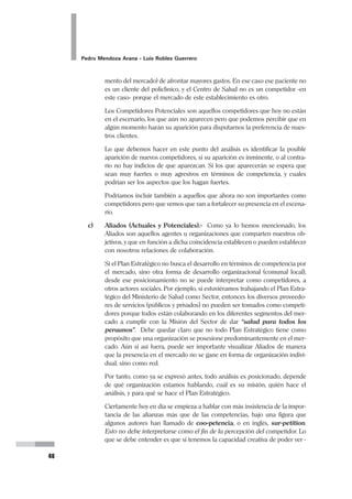 30
Pedro Mendoza Arana - Luis Robles Guerrero
A continuación apreciaremos la misma declaración de Misión pero segmentada de
acuerdo a los 10 ítemes propuestos por F. David:
MISIÓN DEL HOSPITAL REGIONAL DE HUACHO
Un Hospital Referencial que atiende a:
1) los pacientes de la A.I.S. S.B.S. Huaura - Oyón y de otras A.I.S.,
priorizando a los sectores más necesitados,
2) brindándoles servicios de atención de salud de tercer nivel, es decir
atención médico quirúrgica especializada, en la modalidad
ambulatoria, o de hospitalización, procurando mantener niveles óp-
timos de calidad y de satisfacción de sus usuarios.
Siendo:
3) líder en la región del Norte Chico, como centro de referencia, tiene
una constante preocupación por
4) disponer de tecnología de punta para el excelente funcionamiento
de sus diversos servicios y especialidades,
5) procurando acceder a ella según las posibilidades disponibles, y bus-
cando el uso eficiente de los recursos, gerenciándolos adecuada-
mente, de manera que se viabilice la permanencia y la expansión de
los servicios, considerando la posibilidad de hacerlos rentables, sin
perder el sentido social del mismo.
De esta forma se mantendrá fiel a:
6) su filosofía de calidad, servicio y priorización por los más necesita-
dos, reconociendo
7) su mejor fortaleza en su personal y sus directivos y la atención que
brindan. Con ello
8) logra en la población la seguridad y confianza que ella espera, sin
dejar de lado
9) su gran interés en la satisfacción de su personal, valorando las ca-
pacidades y aptitudes de cada uno de ellos, y proporcionándoles
ambientes adecuados de trabajo y de desarrollo personal y laboral.
10) Confiando en que ser mejores es servir mejor a nuestro pueblo, y
que lo valioso de cada uno hace valioso el trabajo colectivo, el ser-
vicio.
Esta es la Misión del Hospital Regional de Huacho.
 