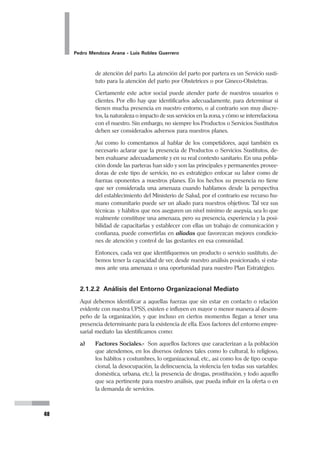Planeamiento Estratégico en Gerencia
31
Para que sirva de comparación, el ejemplo siguiente muestra la aplicación de la
propuesta de redacción de Misión en base a las 5 preguntas planteadas líneas
arriba:
Componentes de la Formulación de la Misión:
1. Clientes 6. Filosofía
2. Productos o servicios 7. Concepto de sí misma
3. Mercados 8. Preocupación por Imagen
4. Tecnología Pública
5. Preocupación por supervivencia, 9. Efectividad Reconciliadora
crecimiento y rentabilidad 10. Calidad Inspiradora
MISIÓN
La Misión de la SBPH es brindar ayuda social
a los Niños, Adolescentes, Mujeres, Ancianos,
Enfermos y Discapacitados de los sectores más pobres,
que se encuentran en estado de desamparo familiar y social,
primordialmente de la Provincia de Huaura.
El Servicio se caracteriza por la Equidad, Solidaridad,
Eficiencia, brindándolo Oportunamente, y en lo posible
creando capacidades para el autodesarrollo de la persona.
Contando para ello con personal multidisciplinario,
identificado con la Institución, motivado con el Servicio,
consciente de la responsabilidad de ser alternativa creadora
para el necesitado, y del uso eficiente de los recursos.
Finalmente, presentamos los enunciados de Misión del Hospital Nacional Hermilio Valdizán
y del Promudeh (Ministerio de Promoción de la Mujer y del Desarrollo Humano).
 