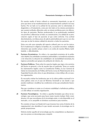 32
Pedro Mendoza Arana - Luis Robles Guerrero
1.2 LA VISIÓN
¿Nuestro Futuro?
El futuro será “nuestro” sólo si lo construimos.
Si no lo hacemos, lo más probable
es que seamos insumo del futuro de otros.
L. R. G.
Hemos revisado lo que es la Misión, pero ¿Qué es la Visión?
Si han tenido ocasión de leer la Biblia, en especial los libros del Antiguo Testamen-
to, habrán encontrado a los profetas. Estos personajes se manifestaban por medio
de visiones, es decir tenían la capacidad, el don de ver el futuro, lo que habría de
suceder, y lo describían.
LECTURA RECOMENDADA
Covey SR (1996). Los 7 Hábitos de la Gente Altamente Efectiva. Paidós,
BuenosAires. Enunciados de la Misión Organizacional. Páginas 176-183.
Hospital Nacional Hermilio Valdizán
MISIÓN
Brindar atención especializada de promoción, prevención, recuperación
y rehabilitación en salud mental individual y colectiva a la población
de la Subregión de Salud Lima Este y de la referida del resto del país,
desarrollando investigación y docencia.
Promudeh
MISIÓN
Informamos y promovemos a la Mujer y a la Comunidad,
priorizando a los de extrema pobreza, a través de promotores y
organizaciones sociales de base, a fin de alcanzar mejores
condiciones de Vida.
 