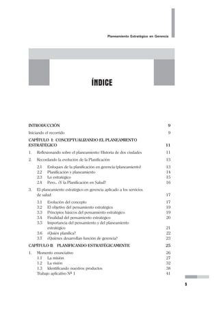 Planeamiento Estratégico en Gerencia
5
INTRODUCCIÓN 9
Iniciando el recorrido 9
CAPÍTULO I: CONCEPTUALIZANDO EL PLANEAMIENTO
ESTRATÉGICO 11
1. Reflexionando sobre el planeamiento: Historia de dos ciudades 11
2. Recordando la evolución de la Planificación 13
2.1 Enfoques de la planificación en gerencia (planeamiento) 13
2.2 Planificación y planeamiento 14
2.3 Lo estratégico 15
2.4 Pero... ¿Y la Planificación en Salud? 16
3. El planeamiento estratégico en gerencia aplicado a los servicios
de salud 17
3.1 Evolución del concepto 17
3.2 El objetivo del pensamiento estratégico 19
3.3 Principios básicos del pensamiento estratégico 19
3.4 Finalidad del pensamiento estratégico 20
3.5 Importancia del pensamiento y del planeamiento
estratégico 21
3.6 ¿Quién planifica? 22
3.7 ¿Quiénes desarrollan función de gerencia? 23
CAPÍTULO II: PLANIFICANDO ESTRATÉGICAMENTE 25
1. Momento enunciativo 26
1.1 La misión 27
1.2 La visión 32
1.3 Identificando nuestros productos 38
Trabajo aplicativo Nº 1 41
ÍNDICE
 