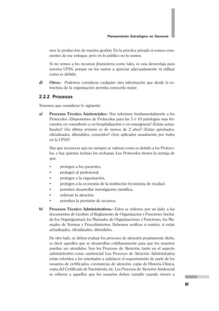 Planeamiento Estratégico en Gerencia
35
Así como la Misión, la Visión debe ser una creación colectiva, una redacción que
refleje la perspectiva, las expectativas, los valores, los ideales que se tengan en
común.
No debe ser una descripción de las cosas que queremos tener en el futuro, de
equipos, sino más bien cómo vemos a nuestra organización desarrollada en el
tiempo que hemos previsto.
Existe la tentación de poner en la Visión, casi siempre, que “seremos líderes...” (o
redactado en tiempo presente “somos líderes...”). Hay que recordar que cuando se
habla de ser “líderes” implica que se es líder en algo en particular, y que para ser
líderes se necesita seguidores, o sea líderes de alguien. Podemos anhelar ser líderes
y aplicarlo en nuestra Visión, pero no olvidemos lo que hemos dicho.
La Visión debe redactarse para un futuro determinado, para un tiempo determina-
do en el mañana. En las organizaciones como las nuestras, en los Establecimientos
de Salud, la Visión -se recomienda- debe redactarse para un futuro de 3 a 5 años.
Consideramos un término aceptable ese periodo. Tratar de planificar para un plazo
mayor, como 10 años o más, puede ser muy aventurado, debido a que la planifica-
ción estratégica no es un juego de adivinar o de azar. Es diseñar las condiciones
para un futuro realizable.
Ciertamente, así como dijimos que la Misión debe ser realista, debe ser veraz, y no
debe ser romántica, la Visión debe ser realizable, creíble, y jamás debe ser utópica.
Finalmente, hemos recomendado que la Visión se redacte en tiempo presente,
como si ya estuviese realizándose. Debemos advertir que por esta razón puede
ocurrir una aparente redacción inadecuada. Es posible que una forma de evitar
formulaciones poco estéticas de Visión sea iniciar con un título que diga por ejem-
plo: “Visión al año 2005”, y luego seguir con el texto: “El hospital (UPSS) es ...”.
 