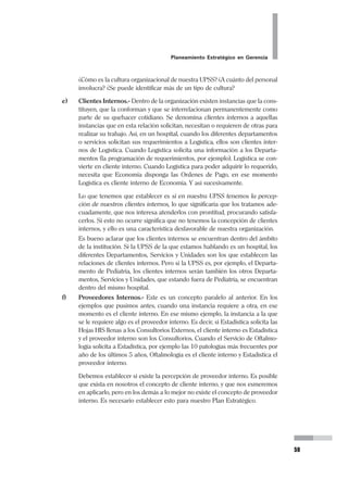 36
Pedro Mendoza Arana - Luis Robles Guerrero
Es oportuno aclarar que algunos autores suelen formular primero la Visión y luego
la Misión. Nuestra fórmula es contrapuesta, porque metodológicamente, no es po-
sible que planteemos nuestro futuro primero (Visión) sin saber previamente quié-
nes somos (Misión). Primero se formula la Misión y luego la Visión.
Veamos ahora algunos ejemplos de Visión:
Nuestra Visión del Hospital Regional de Huacho, es la de un Hospital Do-
cente de Referencia que encabeza una red de servicios, reconocido como
líder de la atención de salud en el Norte del país, y que merecidamente ha
transmitido la identidad de seguridad y confianza en la población.
Concepto ganado en base a su óptima calidad de atención, con un alto nivel
profesional y la constante renovación tecnológica en todos sus servicios, y
en particular por su inmediata capacidad de respuesta en su Complejo de
Emergencia.
Un Hospital Docente con intensa actividad en el pre y post grado en las
ciencias de la salud, así como en la investigación que aporta y difunde la
realidad local, y que hace de la capacitación una acción habitual y perma-
nente, en particular de todo el personal. Por que hace suyo el reto de contar
con un Personal altamente capacitado, fuertemente comprometido con los
valores de la institución, plenamente identificado con la misión de Servir a
la Comunidad y que se sienta individual y colectivamente realizado, reco-
nociendo así que su personal es su recurso más valioso.
Un Hospital que se maneja gerencialmente en todos sus niveles, y que al
utilizar eficientemente sus recursos, es capaz de competir con el sector
privado, generando capacidades que permitan privilegiar a los más necesi-
tados, demostrando que desde el Estado se puede ser rentable sin perder
su sentido social.
En suma, miramos a futuro, un Hospital Regional de Huacho, que sea real
expresión de un Sector con equidad, eficiencia y calidad.
VISIÓN AL 2003 DEL HOSPITAL REGIONAL DE HUACHO
VISIÓN
La SBPH, en el año 2001 es una institución eficiente en el uso de sus
recursos, reconocida por toda la Comunidad por la labor de
asistencia social que realiza, liderando a las organizaciones que desarrollan
 