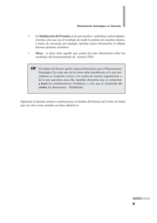 38
Pedro Mendoza Arana - Luis Robles Guerrero
1.3 IDENTIFICANDO NUESTROS PRODUCTOS
Ahora es necesario que entendamos a qué nos referimos cuando hablamos de
productos. Toda organización se prepara entorno a aquello que produce, pues esto
es lo que va a hacer que justifique su existencia. Sean bienes o servicios, las organi-
zaciones tienen productos. Sin embargo, cuando se trata de empresas de servicios,
y en especial del ramo de la salud, no siempre se tiene en claro cuáles son nuestros
productos.
La definición del Producto deberá llevar a la identificación de habilidades transfe-
ribles expresadas en términos de las necesidades del mercado, en lugar de la refe-
rencia a las especificaciones de ingeniería que lo conforman (CINSEYT, 1997).
Para ello, debemos ubicar el producto dentro del conjunto de las alternativas de
uso o compra que percibe el consumidor.
Pero, en nuestros establecimientos de salud ¿Cuál es el producto?
Seguro estaremos tentados a decir que el “producto” será la consulta médica, me-
jor aún si es consulta del especialista, o el acto quirúrgico, y eso no es así. Desde la
perspectiva de la producción de servicios de salud, el significado es más amplio e
integral. Es “el conjunto de actividades que la organización realiza para satisfacer
una necesidad... del usuario”. Cuando una madre lleva a su niño de 4 años con
fiebre a cualquiera de los servicios de salud a los que pueda acceder, ella no va en
busca específicamente de un pediatra o de una consulta pediátrica. Ella tiene un
problema: su niño con fiebre (o su niño enfermo). Y acude en busca de una solu-
ción para su necesidad, para su problema. Si nuestro servicio le puede ofrecer esa
solución, tendrá que –para hacerlo- poner en marcha una serie de actividades que
en conjunto tratarán de solucionarle (o le solucionarán) su problema.
Desde el vigilante que está en la puerta y le indica a dónde dirigirse, la de admisión
que identifica al paciente, la de caja que cobra la atención, la de archivo de Histo-
rias Clínicas que buscará y sacará el respectivo expediente, la enfermera de Triaje,
la técnica que llevará la Historia a Consultorio, la que hará pasar a la madre y al
niño, el Pediatra que realizará la consulta, la de rayos X si se pidió una placa, la de
laboratorio si se solicitó un análisis, nuevamente Caja si hay que hacer pagos adi-
cionales, la de Farmacia si hubiese que comprar medicamentos, etc., etc., hasta que
finalmente el vigilante nuevamente le franquee la salida, y la madre salga con su
niño ya sin fiebre o con el tratamiento prescrito. Es decir con su problema solucio-
 