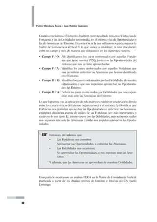 40
Pedro Mendoza Arana - Luis Robles Guerrero
La satisfacción del usuario que “consume” nuestro producto, es lo que decidirá si lo
vuelve a preferir o nunca más vuelve a nosotros. “
Es indispensable que identifiquemos cuáles son nuestros productos. Nuestra UPSS
puede contar con varios tipos de productos, por ejemplo por un lado los productos
asistenciales, pero también puede haber otros productos como la docencia o la
investigación. Y estos productos tienen que estar dirigidos a alguien que lo consu-
me. Nuestra organización produce para que alguien lo consuma, y a ellos debe-
mos tenerlos en cuenta.
Cada producto tiene un grupo objetivo al cual se dirige, el cual lo consume, ese
grupo objetivo (cliente, usuario o paciente, como prefiera Ud. llamarlo) debe ser
identificado adecuadamente para hacer una producción que tenga mayores posibi-
lidades de ser preferido.
Para ello, pensemos un poco en el denominado Proceso de Decisión del Usuario, es
decir, las etapas por las cuales este pasa para definir quién es su proveedor de
servicios de salud. Se considera que este proceso pasa por cinco etapas (Pipoli,
1996):
1. Motivo (percepción de una necesidad no satisfecha).
2. Reconocimiento de alternativas (El potencial usuario identifica las posibili-
dades que existen para satisfacer su necesidad).
3. Evaluación de alternativas (Comparación de aspectos a favor y en contra).
4. Decisión.
5. Evaluación ex post (Evaluación del producto ya recibido).
Así mismo, hay que considerar que los conceptos de Producto y Mercado son inse-
parables. Un Producto vendido en un Mercado constituye un Sector Estratégico.
El Sector Estratégico es la base de la Estrategia Empresarial. La institución debe
elaborar tantas estrategias diferentes como sectores estratégicos tenga.
El conjunto de Sectores Estratégicos que ofrecen características comunes y requie-
ren estrategias similares se llama Segmento Estratégico (Pipoli, 1996). Esto requie-
re que los sectores conformantes satisfagan ciertas características de homogenei-
dad , entre las cuales se pueden mencionar:
1. El Comportamiento del Consumidor.
2. La Experiencia.
3. La Competencia.
4. La Producción.
5. El Mercadeo.
De esta forma se concibe la Estrategia Empresarial en tres niveles:
El Nivel de las Estrategias de Sector Comercial
El Nivel de Estrategias de Segmento
El Nivel de Estrategias Corporativas
 