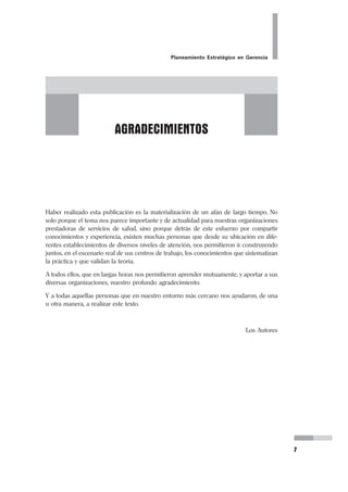 Planeamiento Estratégico en Gerencia
7
Haber realizado esta publicación es la materialización de un afán de largo tiempo. No
solo porque el tema nos parece importante y de actualidad para nuestras organizaciones
prestadoras de servicios de salud, sino porque detrás de este esfuerzo por compartir
conocimientos y experiencia, existen muchas personas que desde su ubicación en dife-
rentes establecimientos de diversos niveles de atención, nos permitieron ir construyendo
juntos, en el escenario real de sus centros de trabajo, los conocimientos que sistematizan
la práctica y que validan la teoría.
A todos ellos, que en largas horas nos permitieron aprender mutuamente, y aportar a sus
diversas organizaciones, nuestro profundo agradecimiento.
Y a todas aquellas personas que en nuestro entorno más cercano nos ayudaron, de una
u otra manera, a realizar este texto.
Los Autores
AGRADECIMIENTOS
 