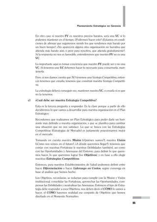 Planeamiento Estratégico en Gerencia
47
y hacer que los otros vean- que tenemos intereses comunes, con esfuerzos
de conjunto y coordinados, podemos alcanzar beneficios mutuos. Ello impli-
ca que hagamos coincidir intereses (o parte de estos), los nuestros y los de
ellos, de manera que los que pudieron ser considerados opositores pasen a
ser aliados. Esta búsqueda de alianzas, se tiene que dar tanto al exterior
como al interior de las organizaciones. El pensamiento estratégico permite
ver cómo los aparentes oponentes pasan a ser aliados.
d) Proveedores (Actuales y Potenciales).- Nos referimos a todas aquellas
personas o instituciones que nos proporcionan insumos (bienes o servicios)
necesarios para que podamos desarrollar nuestras actividades. La tentación
frecuente es poner como proveedor a Logística de la organización. Es cierto
que en los Establecimientos Públicos la provisión se hace por intermedio de
Logística, pero aquí estamos analizando lo que se encuentra en el entorno,
fuera de la organización. Es decir, aquí veremos a Logística sólo como un
intermediario entre nosotros y los Proveedores. Estos son los que desde fue-
ra de la organización nos venden bienes y servicios.
Es necesario darnos cuenta que la relación que se establece con los provee-
dores es importante para el desarrollo de una organización. Muchas veces
no valoramos a los proveedores ni a la relación que entablamos con ellos.
Si dependemos de un solo proveedor, es una relación monopólica desfavora-
ble para nosotros. Pero, ¿dependemos de un solo proveedor porque no hay
otros, o porque por alguna razón sólo se trata con uno solo?. Si tenemos
varios proveedores en el mercado y dispuestos a atender nuestros requeri-
mientos, estaremos en mejores condiciones para negociar.
Sin embargo, también es bueno reconocer nuestra relación con los provee-
dores. No basta tener muchos proveedores en el entorno. Es valioso identifi-
car cuál es la relación que mantenemos con ellos. ¿Es una relación de mutua
credibilidad?. O por el contrario no confiamos en ellos. O peor aún, ellos no
quieren tratar con nosotros.
Esto es lo que debemos establecer cuidadosamente en este punto.
e) Productos (o Servicios) Sustitutos.- Es necesario identificar a aquellos
que habitualmente llamamos competidores, y que como lo vimos líneas arri-
ba no lo son metodológicamente. Un Producto o Servicio Sustituto es aquel
que desde la perspectiva del usuario satisface sus necesidades. Para aquella
señora que tiene su embarazo a término, su necesidad de atender su próxi-
mo parto la puede llevar a acudir a la partera del barrio; total, ella ha atendi-
do sus partos anteriores, o las de sus vecinas. Cuando ella la escoge para el
parto, no piensa si estudió en la universidad, si tiene título a si está colegiada,
si estudió un post grado, ni siquiera si el material que utilizará está previa-
mente esterilizado. Ella confía en que la partera le solucionará su necesidad
 