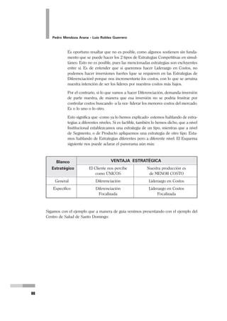48
Pedro Mendoza Arana - Luis Robles Guerrero
de atención del parto. La atención del parto por partera es un Servicio susti-
tuto para la atención del parto por Obstetrices o por Gíneco-Obstetras.
Ciertamente este actor social puede atender parte de nuestros usuarios o
clientes. Por ello hay que identificarlos adecuadamente, para determinar si
tienen mucha presencia en nuestro entorno, o al contrario son muy discre-
tos, la naturaleza o impacto de sus servicios en la zona, y cómo se interrelaciona
con el nuestro. Sin embargo, no siempre los Productos o Servicios Sustitutos
deben ser considerados adversos para nuestros planes.
Así como lo comentamos al hablar de los competidores, aquí también es
necesario aclarar que la presencia de Productos o Servicios Sustitutos, de-
ben evaluarse adecuadamente y en su real contexto sanitario. En una pobla-
ción donde las parteras han sido y son las principales y permanentes provee-
doras de este tipo de servicio, no es estratégico enfocar su labor como de
fuerzas oponentes a nuestros planes. En los hechos su presencia no tiene
que ser considerada una amenaza cuando hablamos desde la perspectiva
del establecimiento del Ministerio de Salud, por el contrario ese recurso hu-
mano comunitario puede ser un aliado para nuestros objetivos: Tal vez sus
técnicas y hábitos que nos aseguren un nivel mínimo de asepsia, sea lo que
realmente constituye una amenaza, pero su presencia, experiencia y la posi-
bilidad de capacitarlas y establecer con ellas un trabajo de comunicación y
confianza, puede convertirlas en aliadas que favorezcan mejores condicio-
nes de atención y control de las gestantes en esa comunidad.
Entonces, cada vez que identifiquemos un producto o servicio sustituto, de-
bemos tener la capacidad de ver, desde nuestro análisis posicionado, si esta-
mos ante una amenaza o una oportunidad para nuestro Plan Estratégico.
2.1.2.2 Análisis del Entorno Organizacional Mediato
Aquí debemos identificar a aquellas fuerzas que sin estar en contacto o relación
evidente con nuestra UPSS, existen e influyen en mayor o menor manera al desem-
peño de la organización, y que incluso en ciertos momentos llegan a tener una
presencia determinante para la existencia de ella. Esos factores del entorno empre-
sarial mediato las identificamos como:
a) Factores Sociales.- Son aquellos factores que caracterizan a la población
que atendemos, en los diversos órdenes tales como lo cultural, lo religioso,
los hábitos y costumbres, lo organizacional, etc., así como los de tipo ocupa-
cional, la desocupación, la delincuencia, la violencia (en todas sus variables:
doméstica, urbana, etc.), la presencia de drogas, prostitución, y todo aquello
que sea pertinente para nuestro análisis, que pueda influir en la oferta o en
la demanda de servicios.
 