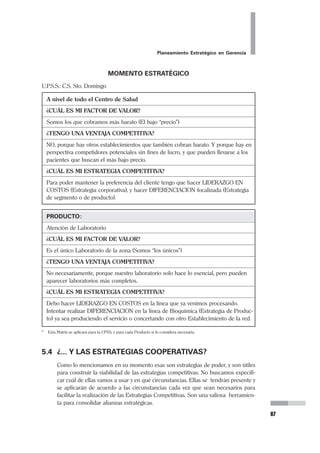 Planeamiento Estratégico en Gerencia
49
En nuestro medio el factor cultural es sumamente importante, ya que el
peso que tiene en las manifestaciones de comportamiento sanitario son muy
fuertes. Por un lado en la actitud de las personas ante la enfermedad, el
diagnóstico y el tratamiento, como por otro lado en los mismos prestadores
que asumen actitudes diferentes ante un mismo problema pero con diferen-
tes tipos de pacientes. Muchos profesionales (y no profesionales también)
son proclives a diferenciar su trato, su comunicación, y la calidad de su pres-
cripción según el tipo de paciente al que estén enfrente. Una actitud
discriminatoria, con falsas poses de afecto paternalista pero que no son otra
cosa que no dar la misma calidad de atención a todos los pacientes.
Estos son solo unos ejemplos del aspecto cultural, pero no son los únicos.
En lo tradicional, lo religioso, lo familiar, etc., se pueden encontrar múltiples
elementos que pueden actuar a favor o en contra de nuestra Misión, facili-
tándola o dificultándola.
b) Factores Económicos.- Se refiere a la capacidad económica de la pobla-
ción objetivo, las actividades económicas primordiales y su tendencia expansiva
o de retracción, la situación de estabilidad o de inestabilidad monetaria, los
ingresos promedios por grupos de población de interés, etc.
c) Factores Políticos.- Trata sobre los aspectos legales que rigen a los servicios
del Sector en general y a los de nuestro tipo en particular. Tener en cuenta
los instrumentos legales como la Constitución Política, la Ley General de
Salud, los Lineamientos de Política del Sector, la Ley de Modernización de la
Seguridad Social, entre otros, lo que dictaminan y cómo influye ello en nues-
tra organización.
Es necesario evaluar las tendencias que en la esfera política nacional (e in-
cluso global, como en el caso de Reforma Sectorial) se van dando y que
pueden reafirmar o modificar las condiciones en las que actualmente funcio-
namos.
Hay que considerar si existe en el entorno estabilidad o turbulencia política,
y si ello influye en nuestra organización.
d) Factores Tecnológicos.- Se refiere a aquellas bondades que ofrece la tec-
nología y que sería necesario para hacer mejor nuestro trabajo. Debe consi-
derarse si lo que necesitamos de la tecnología existe, si está disponible en el
mercado, y si es asequible en términos económicos para nosotros.
No consiste en hacer un listado de lo que tenemos (eso sería el interior de la
organización), sino identificar lo que siendo necesario, la tecnología nos lo
puede proporcionar.
Debería incluir aquello de la tecnología que los competidores ya disponen y
que nos ponen en desventaja para competir.
 