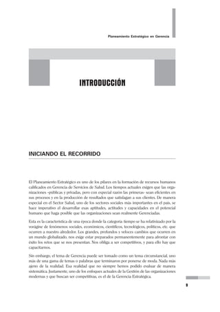 Planeamiento Estratégico en Gerencia
9
INICIANDO EL RECORRIDO
El Planeamiento Estratégico es uno de los pilares en la formación de recursos humanos
calificados en Gerencia de Servicios de Salud. Los tiempos actuales exigen que las orga-
nizaciones –públicas y privadas, pero con especial razón las primeras- sean eficientes en
sus procesos y en la producción de resultados que satisfagan a sus clientes. De manera
especial en el Sector Salud, uno de los sectores sociales más importantes en el país, se
hace imperativo el desarrollar esas aptitudes, actitudes y capacidades en el potencial
humano que haga posible que las organizaciones sean realmente Gerenciadas.
Esta es la característica de una época donde la categoría tiempo se ha relativizado por la
vorágine de fenómenos sociales, económicos, científicos, tecnológicos, políticos, etc. que
ocurren a nuestro alrededor. Los grandes, profundos y veloces cambios que ocurren en
un mundo globalizado, nos exige estar preparados permanentemente para afrontar con
éxito los retos que se nos presentan. Nos obliga a ser competitivos, y para ello hay que
capacitarnos.
Sin embargo, el tema de Gerencia puede ser tomado como un tema circunstancial, uno
más de una gama de temas o palabras que terminaron por ponerse de moda. Nada más
ajeno de la realidad. Esa realidad que no siempre hemos podido evaluar de manera
sistemática. Justamente, uno de los enfoques actuales de la Gestión de las organizaciones
modernas y que buscan ser competitivas, es el de la Gerencia Estratégica.
INTRODUCCIÓN
 