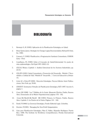 56
Pedro Mendoza Arana - Luis Robles Guerrero
2.2 ANÁLISIS DEL INTORNO
Este es el momento de ingresar al interior de la organización, de nuestra UPSS y
analizar los componentes que la integran. Para ello nos apoyaremos en la propues-
ta de Avedis Donabedian, que la evalúa en función a Estructura, Procesos y Re-
sultados.
2.2.1 Estructura
Consideremos los siguientes aspectos:
a) Infraestructura.- Es decir la construcción física que disponemos. Nos pre-
guntaremos si es suficiente el área para lo que queremos hacer, si es adecua-
da, si es propia o es alquilada o prestada, si está en buen estado de conserva-
ción o si está deteriorada, si es moderna o más bien antigua, si las instalacio-
nes y los servicios son las que necesitamos, y si están en buen estado o no lo
están. Incluso si tenemos áreas disponibles sin construir.
Hay que revisar la ubicación, si es zona de tránsito fluido, si no lo es, si hay
zonas de parqueo, etc.
b) Equipamiento.- Tenemos que tener en cuenta los equipos que se dispone
para el trabajo que realizamos, los que se tiene, los que están operativos, si
están siendo utilizados a nivel óptimo; también los que se pueden recuperar.
Es el momento de identificar lo que nos hace falta, nuestras carencias y
necesidades en equipos.
c) Recursos Humanos.- Es el personal con el que contamos. Debemos eva-
luar si tenemos la cantidad suficiente de personas para el trabajo que reali-
zamos, si son insuficientes, o si por el contrario tenemos más de lo necesario.
Tenemos que evaluar si están calificados, capacitados para la labor que rea-
lizamos. Además, si están motivados, identificados con la organización, o por
el contrario, si hay un ambiente desfavorable.
d) Recursos Financieros.- Al referirnos a Recursos Financieros, se suele pen-
sar en dinero en efectivo o en chequera. Ni lo uno ni lo otro. Recuerde que
los Recursos Financieros son aquellos elementos que a partir del Capital,
son requeridos necesariamente para hacer posible el funcionamiento de una
empresa.
La infraestructura, los equipos, las horas hombre que contamos con el per-
sonal, los servicios, los insumos, etc., son los recursos financieros con los que
disponemos para hacer funcionar nuestra UPSS.
Lo que evaluamos es si tenemos esa perspectiva, de considerar todo lo que
hemos mencionado como recursos financieros que tenemos a cargo, que
podemos disponer, y de los que deberíamos entregar cuentas cuando evalua-
 