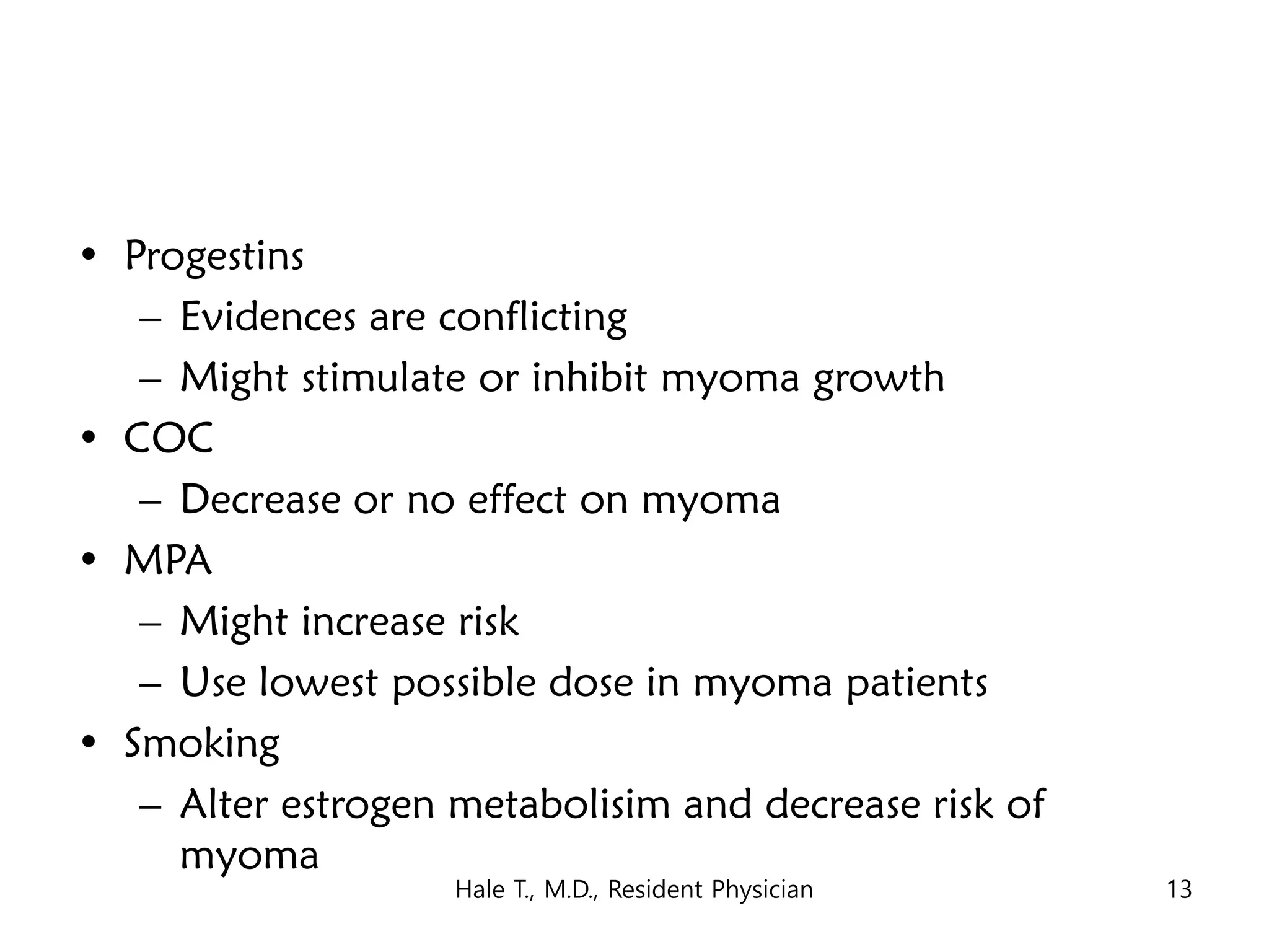 • Progestins
– Evidences are conflicting
– Might stimulate or inhibit myoma growth
• COC
– Decrease or no effect on myoma
• MPA
– Might increase risk
– Use lowest possible dose in myoma patients
• Smoking
– Alter estrogen metabolisim and decrease risk of
myoma
Hale T., M.D., Resident Physician 13
 