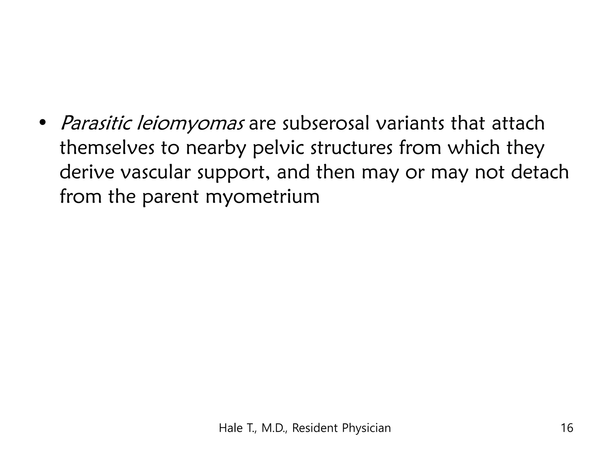 • Parasitic leiomyomas are subserosal variants that attach
themselves to nearby pelvic structures from which they
derive vascular support, and then may or may not detach
from the parent myometrium
Hale T., M.D., Resident Physician 16
 