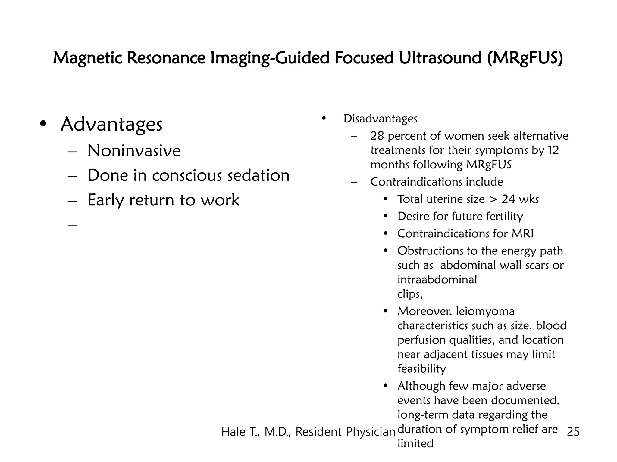 Magnetic Resonance Imaging-Guided Focused Ultrasound (MRgFUS)
• Advantages
– Noninvasive
– Done in conscious sedation
– Early return to work
–
• Disadvantages
– 28 percent of women seek alternative
treatments for their symptoms by 12
months following MRgFUS
– Contraindications include
• Total uterine size > 24 wks
• Desire for future fertility
• Contraindications for MRI
• Obstructions to the energy path
such as abdominal wall scars or
intraabdominal
clips,
• Moreover, leiomyoma
characteristics such as size, blood
perfusion qualities, and location
near adjacent tissues may limit
feasibility
• Although few major adverse
events have been documented,
long-term data regarding the
duration of symptom relief are
limited
Hale T., M.D., Resident Physician 25
 