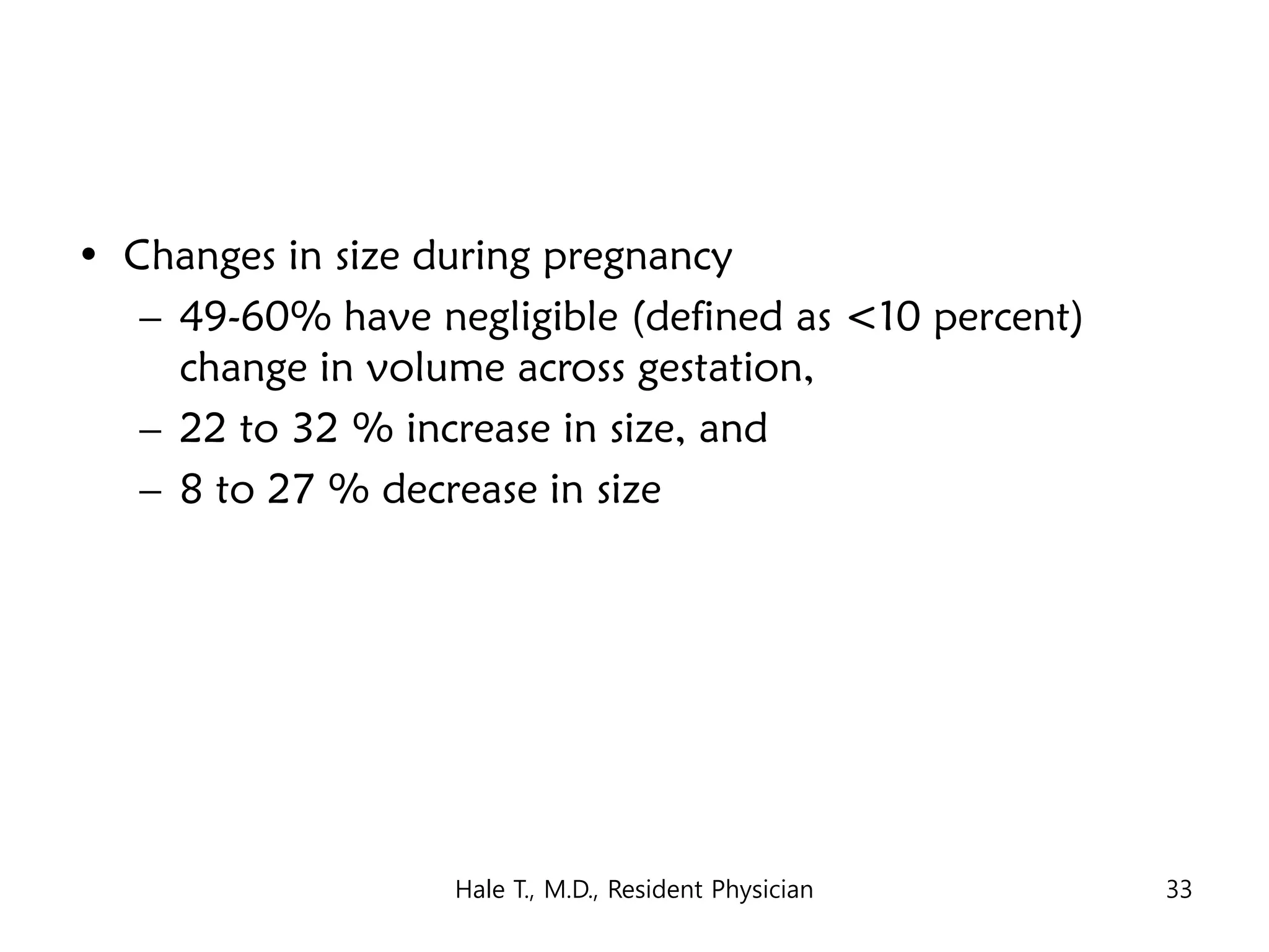 • Changes in size during pregnancy
– 49-60% have negligible (defined as <10 percent)
change in volume across gestation,
– 22 to 32 % increase in size, and
– 8 to 27 % decrease in size
Hale T., M.D., Resident Physician 33
 