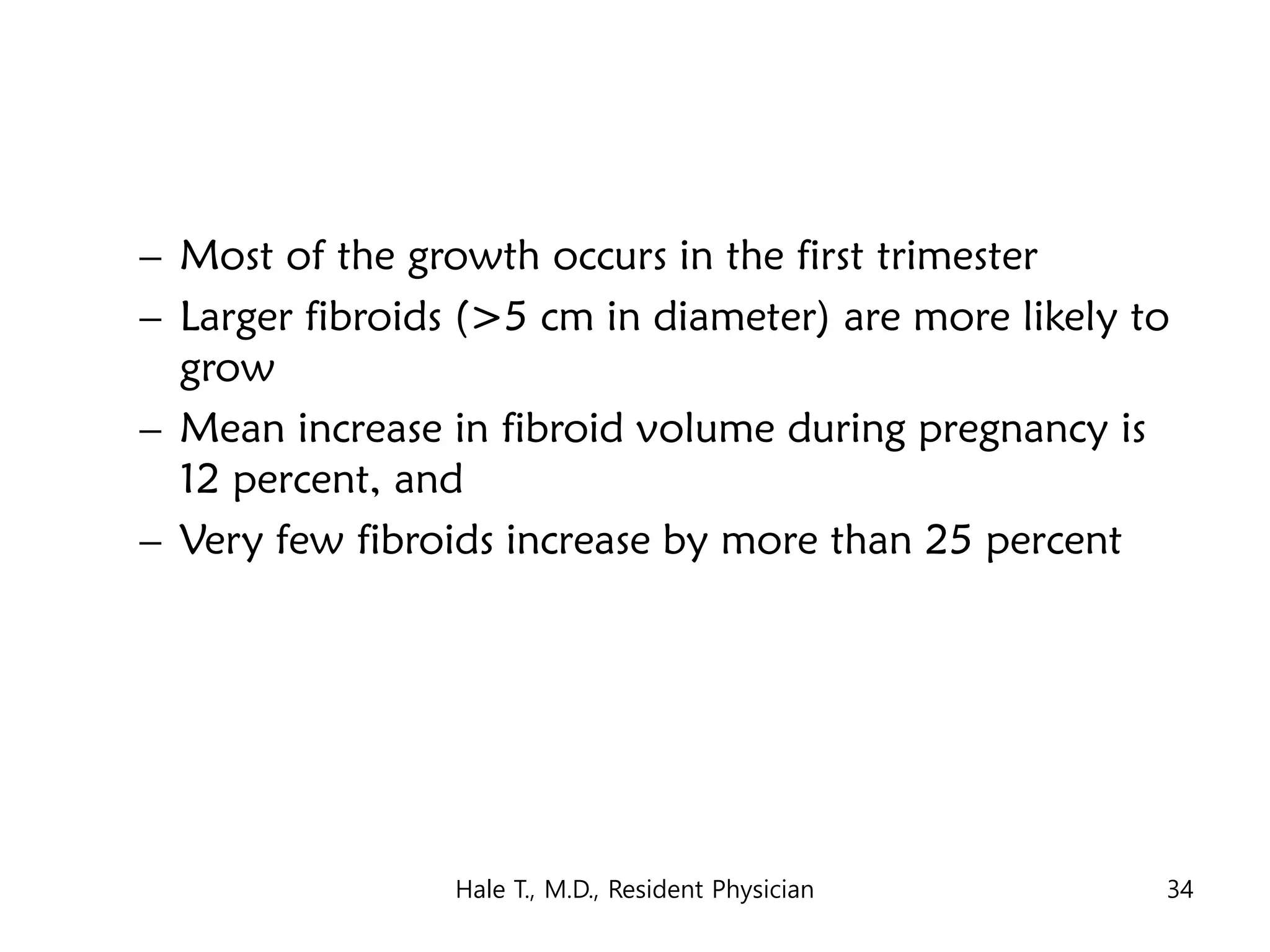 – Most of the growth occurs in the first trimester
– Larger fibroids (>5 cm in diameter) are more likely to
grow
– Mean increase in fibroid volume during pregnancy is
12 percent, and
– Very few fibroids increase by more than 25 percent
Hale T., M.D., Resident Physician 34
 
