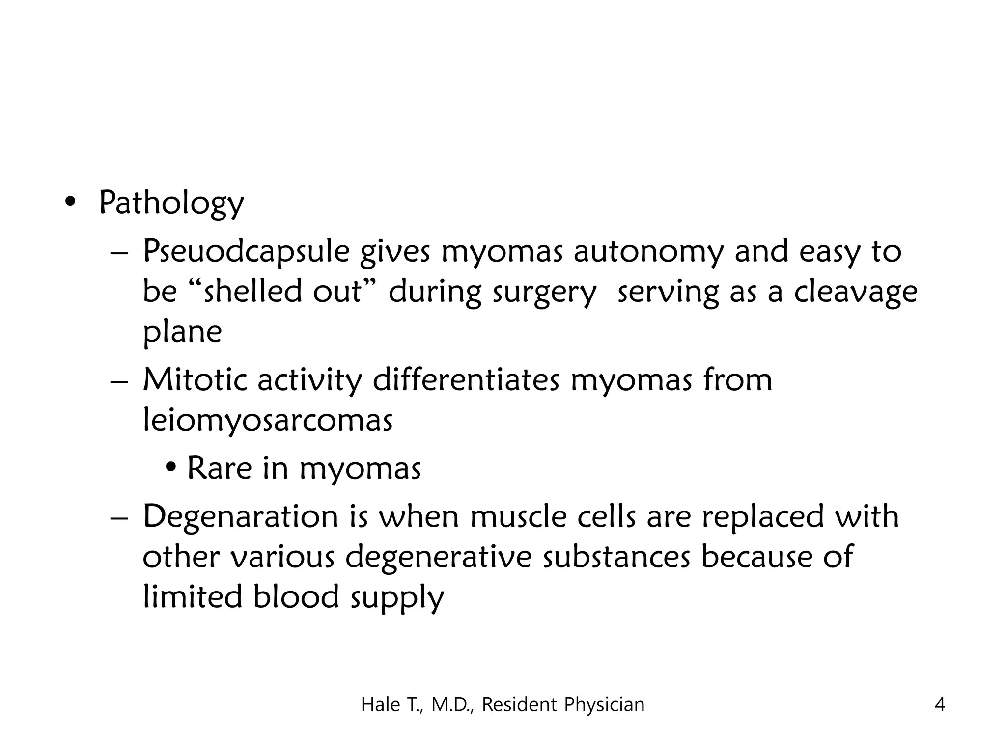 • Pathology
– Pseuodcapsule gives myomas autonomy and easy to
be “shelled out” during surgery serving as a cleavage
plane
– Mitotic activity differentiates myomas from
leiomyosarcomas
• Rare in myomas
– Degenaration is when muscle cells are replaced with
other various degenerative substances because of
limited blood supply
Hale T., M.D., Resident Physician 4
 
