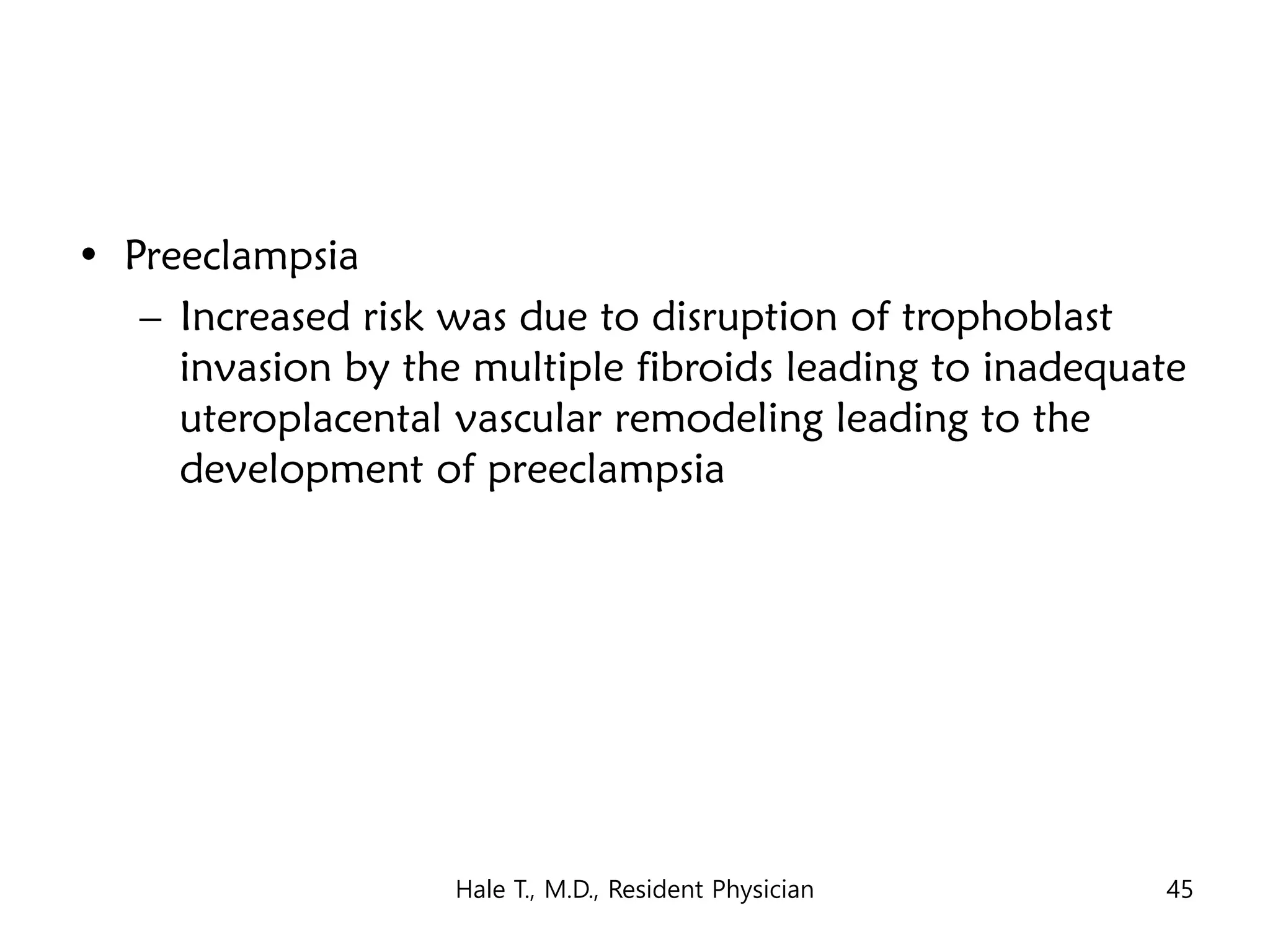 • Preeclampsia
– Increased risk was due to disruption of trophoblast
invasion by the multiple fibroids leading to inadequate
uteroplacental vascular remodeling leading to the
development of preeclampsia
Hale T., M.D., Resident Physician 45
 