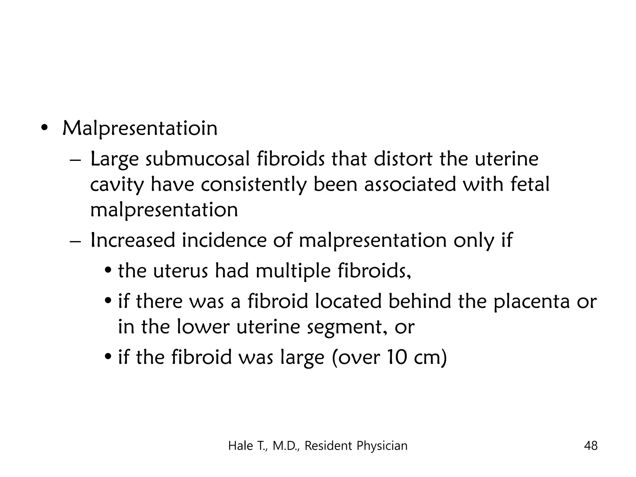 • Malpresentatioin
– Large submucosal fibroids that distort the uterine
cavity have consistently been associated with fetal
malpresentation
– Increased incidence of malpresentation only if
• the uterus had multiple fibroids,
• if there was a fibroid located behind the placenta or
in the lower uterine segment, or
• if the fibroid was large (over 10 cm)
Hale T., M.D., Resident Physician 48
 