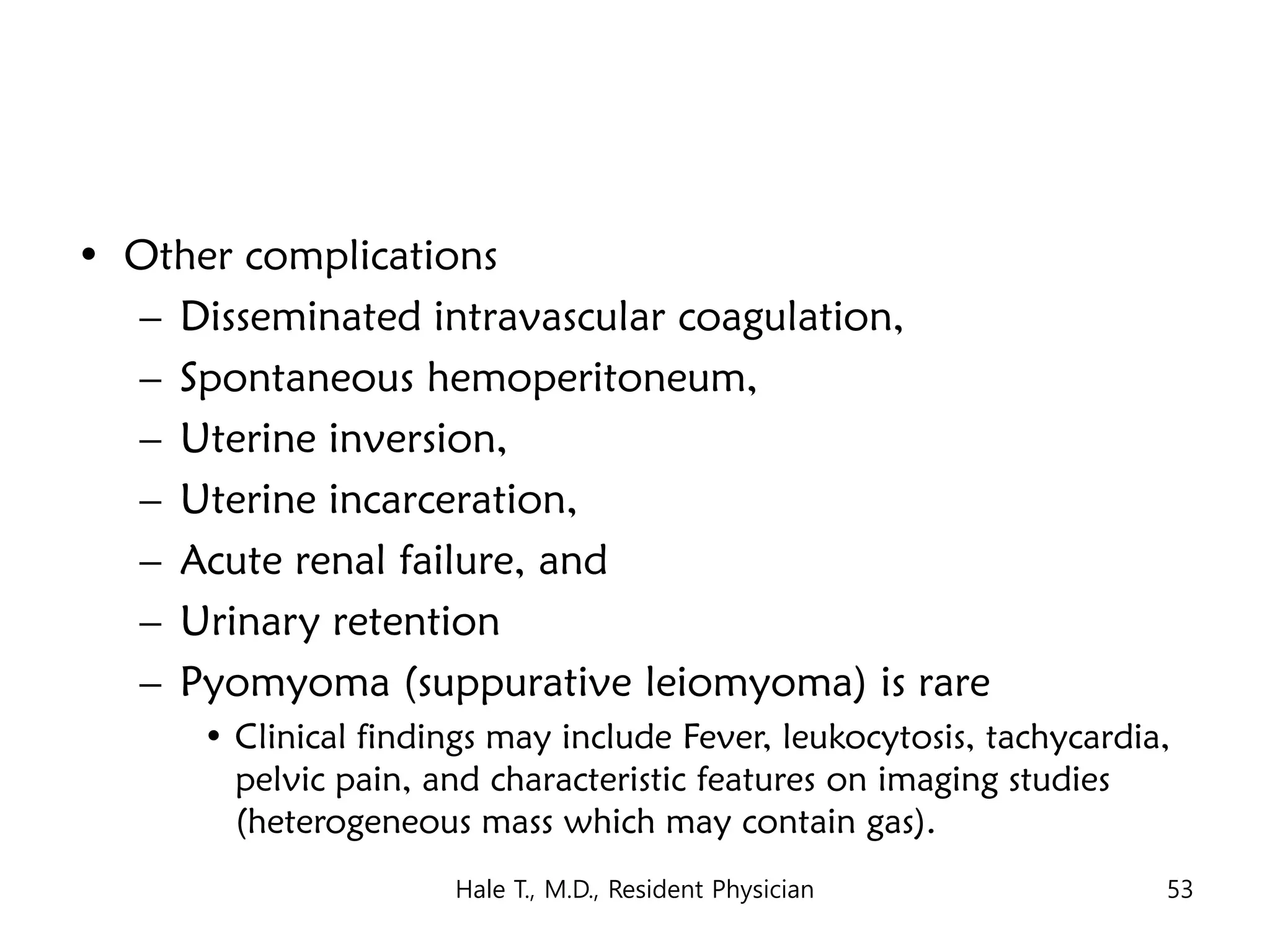 • Other complications
– Disseminated intravascular coagulation,
– Spontaneous hemoperitoneum,
– Uterine inversion,
– Uterine incarceration,
– Acute renal failure, and
– Urinary retention
– Pyomyoma (suppurative leiomyoma) is rare
• Clinical findings may include Fever, leukocytosis, tachycardia,
pelvic pain, and characteristic features on imaging studies
(heterogeneous mass which may contain gas).
Hale T., M.D., Resident Physician 53
 