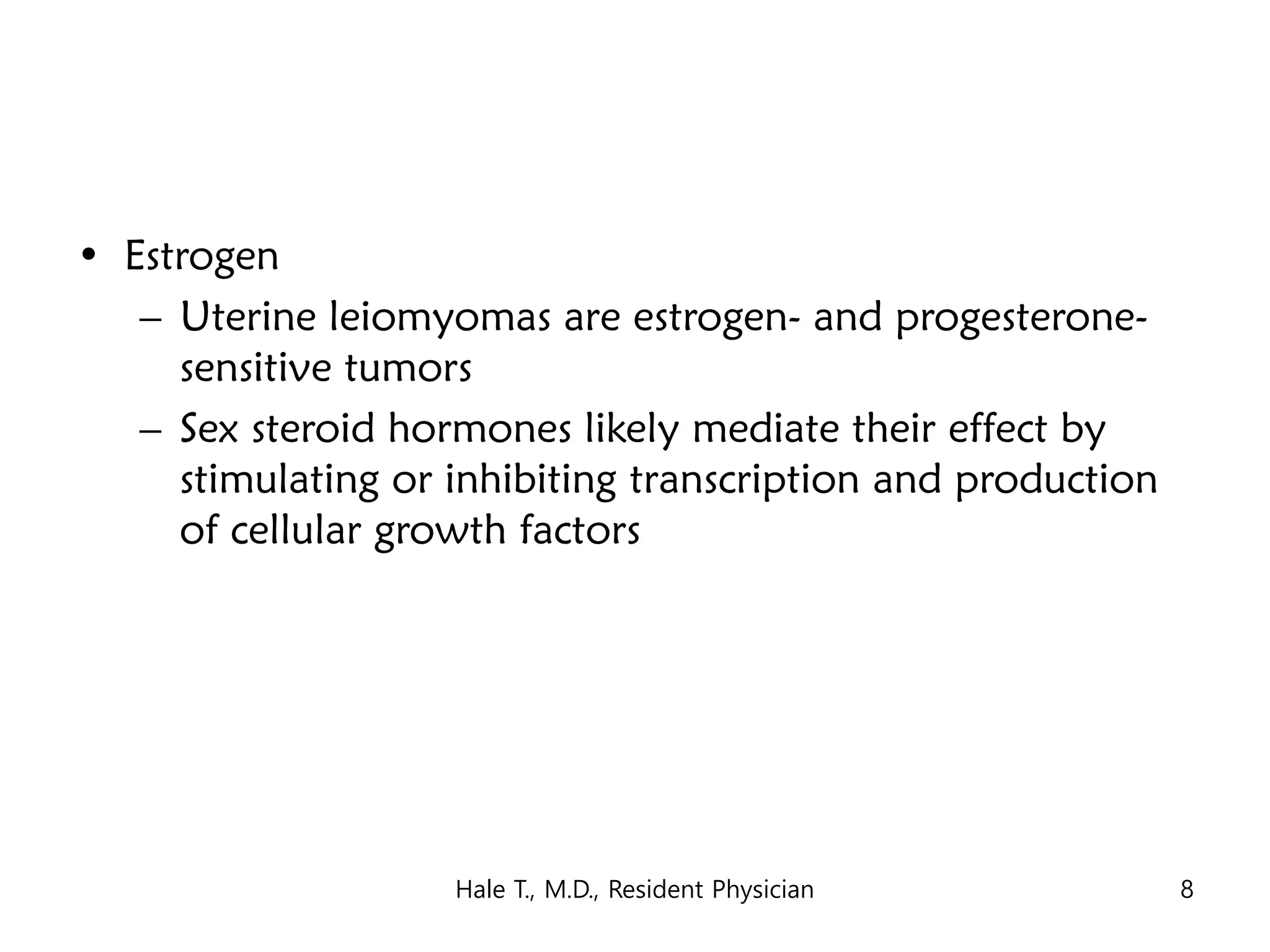 • Estrogen
– Uterine leiomyomas are estrogen- and progesterone-
sensitive tumors
– Sex steroid hormones likely mediate their effect by
stimulating or inhibiting transcription and production
of cellular growth factors
Hale T., M.D., Resident Physician 8
 