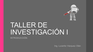 TALLER DE
INVESTIGACIÓN I
INTRODUCCIÓN
Ing. Lucerito Vázquez Olán
 
