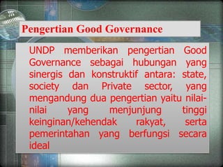 UNDP memberikan pengertian Good
Governance sebagai hubungan yang
sinergis dan konstruktif antara: state,
society dan Private sector, yang
mengandung dua pengertian yaitu nilai-
nilai yang menjunjung tinggi
keinginan/kehendak rakyat, serta
pemerintahan yang berfungsi secara
ideal
Pengertian Good Governance
 